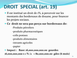 DROIT	
  	
  SPECIAL	
  (art.	
  19)	
  
  Il	
  est	
  institué	
  un	
  droit	
  de	
  1%,	
  à	
  percevoir	
  sur	
  les	
  
montants	
  des	
  bordereaux	
  de	
  douane,	
  pour	
  ﬁnancer	
  
les	
  projets	
  sociaux.	
  	
  
  Ce	
  	
  droit	
  ne	
  sera	
  pas	
  perçu	
  sur	
  bordereaux	
  de:	
  
	
  -­‐Produits	
  pétroliers	
  
	
   	
  -­‐produits	
  pharmaceutiques	
  
	
   	
  -­‐colis	
  postaux	
  
	
   	
  -­‐produits	
  alimentaires	
  
	
   	
  -­‐intrants	
  agricoles	
  
	
   	
  -­‐papier	
  
  Impact	
  :	
  	
  	
  Base:	
  16,000,000,000.00	
  	
  gourdes	
  
16,000,000,000	
  x	
  1	
  %	
  /2	
  	
  	
  =	
  80,000,000.00	
  	
  gdes	
  (6	
  mois)	
  	
  
19	
  
 