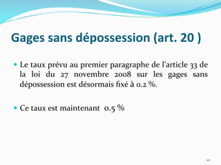 Gages	
  sans	
  dépossession	
  (art.	
  20	
  )	
  
  Le	
  taux	
  prévu	
  au	
  premier	
  paragraphe	
  de	
  l’article	
  33	
  de	
  
la	
   loi	
   du	
   27	
   novembre	
   2008	
   sur	
   les	
   gages	
   sans	
  
dépossession	
  est	
  désormais	
  ﬁxé	
  à	
  0.2	
  %.	
  
  Ce	
  taux	
  est	
  maintenant	
  	
  0.5	
  %	
  
20	
  
 