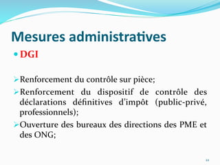 Mesures	
  administra)ves	
  
 DGI	
  
 Renforcement	
  du	
  contrôle	
  sur	
  pièce;	
  
 Renforcement	
   du	
   dispositif	
   de	
   contrôle	
   des	
  
déclarations	
   déﬁnitives	
   d’impôt	
   (public-­‐privé,	
  
professionnels);	
  
 Ouverture	
  des	
  bureaux	
  des	
  directions	
  des	
  PME	
  et	
  
des	
  ONG;	
  
	
  
22	
  
 