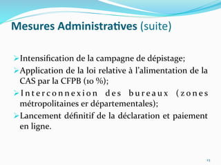 Mesures	
  Administra)ves	
  (suite)	
  
 Intensiﬁcation	
  de	
  la	
  campagne	
  de	
  dépistage;	
  
 Application	
  de	
  la	
  loi	
  relative	
  à	
  l’alimentation	
  de	
  la	
  
CAS	
  par	
  la	
  CFPB	
  (10	
  %);	
  
 I n t e r c o n n e x i o n	
   d e s	
   b u r e a u x	
   ( z o n e s	
  
métropolitaines	
  er	
  départementales);	
  
 Lancement	
  déﬁnitif	
  de	
  la	
  déclaration	
  et	
  paiement	
  
en	
  ligne.	
  
	
  
23	
  
 