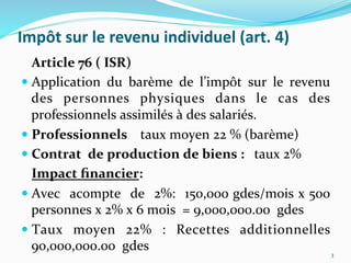 Impôt	
  sur	
  le	
  revenu	
  individuel	
  (art.	
  4)	
  
	
  Article	
  76	
  (	
  ISR)	
  
 Application	
   du	
   barème	
   de	
   l’impôt	
   sur	
   le	
   revenu	
  
des	
   personnes	
   physiques	
   dans	
   le	
   cas	
   des	
  
professionnels	
  assimilés	
  à	
  des	
  salariés.	
  
 Professionnels	
  	
  	
  	
  taux	
  moyen	
  22	
  %	
  (barème)	
  
 Contrat	
  	
  de	
  production	
  de	
  biens	
  :	
  	
  	
  taux	
  2%	
  
	
  Impact	
  ﬁnancier:	
  
 Avec	
  	
  acompte	
  	
  de	
  	
  2%:	
  	
  150,000	
  gdes/mois	
  x	
  500	
  
personnes	
  x	
  2%	
  x	
  6	
  mois	
  	
  =	
  9,000,000.00	
  	
  gdes	
  
 Taux	
   moyen	
   22%	
   :	
   Recettes	
   additionnelles	
  
90,000,000.00	
  	
  gdes	
   3	
  
 