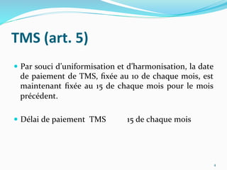 TMS	
  (art.	
  5)	
  
  Par	
  souci	
  d’uniformisation	
  et	
  d’harmonisation,	
  la	
  date	
  
de	
  paiement	
  de	
  TMS,	
  ﬁxée	
  au	
  10	
  de	
  chaque	
  mois,	
  est	
  
maintenant	
  ﬁxée	
  au	
  15	
  de	
  chaque	
  mois	
  pour	
  le	
  mois	
  
précédent.	
  
	
  
  Délai	
  de	
  paiement	
  	
  TMS 	
  15	
  de	
  chaque	
  mois	
  
4	
  
 
