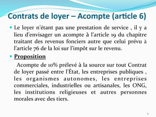 Contrats	
  de	
  loyer	
  –	
  Acompte	
  (ar)cle	
  6)	
  
  Le	
  loyer	
  n’étant	
  pas	
  une	
  prestation	
  de	
  service	
  ,	
  il	
  y	
  a	
  
lieu	
  d’envisager	
  un	
  acompte	
  à	
  l’article	
  19	
  du	
  chapitre	
  
traitant	
  des	
  revenus	
  fonciers	
  autre	
  que	
  celui	
  prévu	
  à	
  
l’article	
  76	
  de	
  la	
  loi	
  sur	
  l’impôt	
  sur	
  le	
  revenu.	
  	
  
  Proposition	
  
	
  	
  	
  	
  Acompte	
  de	
  10%	
  prélevé	
  à	
  la	
  source	
  sur	
  tout	
  Contrat	
  
de	
  loyer	
  passé	
  entre	
  l’État,	
  les	
  entreprises	
  publiques	
  ,	
  
les	
   organismes	
   autonomes,	
   les	
   entreprises	
  
commerciales,	
   industrielles	
   ou	
   artisanales,	
   les	
   ONG,	
  
les	
   institutions	
   religieuses	
   et	
   autres	
   personnes	
  
morales	
  avec	
  des	
  tiers.	
  
	
  
	
   5	
  
 