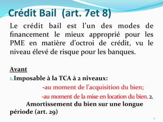 Crédit	
  Bail	
  	
  (art.	
  7et	
  8)	
  
Le	
   crédit	
   bail	
   est	
   l’un	
   des	
   modes	
   de	
  
ﬁnancement	
   le	
   mieux	
   approprié	
   pour	
   les	
  
PME	
   en	
   matière	
   d’octroi	
   de	
   crédit,	
   vu	
   le	
  
niveau	
  élevé	
  de	
  risque	
  pour	
  les	
  banques.	
  
	
  
Avant	
  
1. Imposable	
  à	
  la	
  TCA	
  à	
  2	
  niveaux:	
  
	
   	
  -­‐au	
  moment	
  de	
  l’acquisition	
  du	
  bien;	
  
	
   	
  -­‐au	
  moment	
  de	
  la	
  mise	
  en	
  location	
  du	
  bien.	
  2.
	
  Amortissement	
  du	
  bien	
  sur	
  une	
  longue	
  
période	
  (art.	
  29)	
  
7	
  
 