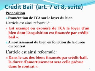 Crédit	
  Bail	
  	
  (art.	
  7	
  et	
  8,	
  suite)	
  
Proposition	
  
1. Exonération	
  de	
  TCA	
  sur	
  le	
  loyer	
  du	
  bien	
  
L’article	
  est	
  ainsi	
  reformulé:	
  
«	
   Est	
   exempt	
   ou	
   exonéré	
   de	
   TCA	
   le	
   loyer	
   d’un	
  
bien	
  dont	
  l’acquisition	
  est	
  ﬁnancée	
  par	
  crédit-­‐
bail	
  ».	
  
2. Amortissement	
  du	
  bien	
  en	
  fonction	
  de	
  la	
  durée	
  
du	
  contrat	
  
L’article	
  est	
  ainsi	
  reformulé:	
  
«	
  	
  Dans	
  le	
  cas	
  des	
  biens	
  ﬁnancés	
  par	
  crédit-­‐bail,	
  
la	
  durée	
  d’amortissement	
  sera	
  celle	
  prévue	
  
dans	
  le	
  contrat	
  ».	
   8	
  
 