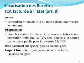 Sécurisa)on	
  des	
  ReceGes	
  
TCA	
  facturée	
  à	
  l’Etat	
  (art.	
  9)	
  
Avant	
  
  Le	
  vendeur	
  attendait	
  le	
  15	
  du	
  mois	
  suivant	
  pour	
  verser	
  
le	
  montant.	
  
Proposition	
  
  Pour	
   les	
   ventes	
   de	
   biens	
   et	
   de	
   services	
   faites	
   à	
   une	
  
institution	
   publique,	
   la	
   TCA	
   sera	
   perçue	
   à	
   la	
   source	
  
par	
  le	
  trésor	
  public	
  pour	
  être	
  versée	
  à	
  la	
  DGI.	
  	
  
Base	
  paiement	
  sur	
  sysdep:	
  3,000,000,000	
  	
  gdes	
  
Impact	
  ﬁnancier	
  :	
  3,000,000,	
  000.00	
  x	
  10%	
  /2	
  =	
  
150,000,000	
  	
  gdes	
  
9	
  
 