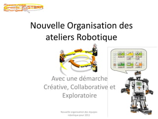 Nouvelle Organisation des ateliers Robotique Avec une démarche Créative, Collaborative et Exploratoire 1 Nouvelle organisation des équipes robotique pour 2011 