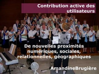 Contribution active des utilisateurs De nouvelles proximités numériques, sociales, relationnelles, géographiques AmandineBrugière 