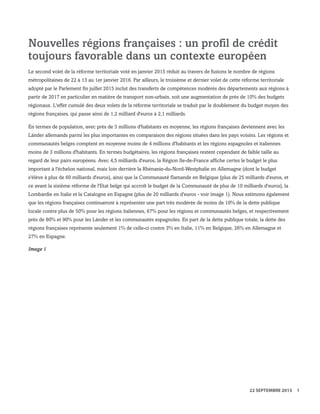 Nouvelles régions françaises : un profil de crédit
toujours favorable dans un contexte européen
Le second volet de la réforme territoriale voté en janvier 2015 réduit au travers de fusions le nombre de régions
métropolitaines de 22 à 13 au 1er janvier 2016. Par ailleurs, le troisième et dernier volet de cette réforme territoriale
adopté par le Parlement fin juillet 2015 inclut des transferts de compétences modérés des départements aux régions à
partir de 2017 en particulier en matière de transport non-urbain, soit une augmentation de près de 10% des budgets
régionaux. L'effet cumulé des deux volets de la réforme territoriale se traduit par le doublement du budget moyen des
régions françaises, qui passe ainsi de 1,2 milliard d'euros à 2,1 milliards.
En termes de population, avec près de 5 millions d'habitants en moyenne, les régions françaises deviennent avec les
Länder allemands parmi les plus importantes en comparaison des régions situées dans les pays voisins. Les régions et
communautés belges comptent en moyenne moins de 4 millions d'habitants et les régions espagnoles et italiennes
moins de 3 millions d'habitants. En termes budgétaires, les régions françaises restent cependant de faible taille au
regard de leur pairs européens. Avec 4,5 milliards d'euros, la Région Ile-de-France affiche certes le budget le plus
important à l'échelon national, mais loin derrière la Rhénanie-du-Nord-Westphalie en Allemagne (dont le budget
s'élève à plus de 60 milliards d'euros), ainsi que la Communauté flamande en Belgique (plus de 25 milliards d'euros, et
ce avant la sixième réforme de l'Etat belge qui accroît le budget de la Communauté de plus de 10 milliards d'euros), la
Lombardie en Italie et la Catalogne en Espagne (plus de 20 milliards d'euros - voir image 1). Nous estimons également
que les régions françaises continueront à représenter une part très modérée de moins de 10% de la dette publique
locale contre plus de 50% pour les régions italiennes, 67% pour les régions et communautés belges, et respectivement
près de 80% et 90% pour les Länder et les communautés espagnoles. En part de la dette publique totale, la dette des
régions françaises représente seulement 1% de celle-ci contre 3% en Italie, 11% en Belgique, 26% en Allemagne et
27% en Espagne.
Image 1
WWW.STANDARDANDPOORS.COM/RATINGSDIRECT SEPTEMBER 22, 2015 3
Standard & Poor's. All rights reserved. No reprint or dissemination without S&P’s permission. See Terms of Use/Disclaimer on the last page. S387816C | Linx User
22 SEPTEMBRE 2015 1
 