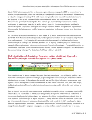 Länder ('AAA/AA' en moyenne) et bien au-dessus des régions italiennes et espagnoles ('BBB' en moyenne) dont la
notation est pour une majorité d'entre elles plafonnée par celle de leur Etat respectif. A l'instar de leurs pairs allemands
et belges, les principales forces du profil de crédit moyen des régions françaises incluent leur cadre institutionnel et
leur économie, et bien qu'avec certaines différences entre les entités notées, leur gouvernance et leur gestion
financières ainsi que leur situation de liquidité. Nous estimons que ces caractéristiques ne devraient pas être
positivement ou négativement impactées du fait des fusions à venir, si ce n'est un potentiel impact positif sur la
situation de liquidité. De plus, nous n'anticipons pas de larges économies d'échelle ni d'optimisation importante des
dépenses du fait des fusions pouvant modifier la trajectoire budgétaire et l'endettement à moyen terme des régions
françaises.
Les conclusions de cette étude sont fondées sur notre analyse de 38 régions actuellement notées publiquement par
Standard & Poor's dans une sélection de pays de l'Union Européenne voisins de la France. Ces régions se répartissent
de la manière suivante : 11 en France (sur 22 régions métropolitaines au total), 2 en Belgique (sur 5 régions et
communautés), 6 en Allemagne (sur 16 Länder), 8 en Italie (sur 20 régions), 11 en Espagne (sur 17 communautés
espagnoles). Les notations de ces entités sont mentionnées en Annexe 1 en fin de rapport. Pour plus d'informations sur
l'ensemble des collectivités locales notées en Europe par Standard & Poor's, se référer au rapport "Local And Regional
Government Ratings In Europe, The Middle East, And Africa" publié le 7 août 2015.
Cadre institutionnel: les régions françaises notées bénéficient d'un cadre
favorable en comparaison de leurs pairs européens notés
Nous considérons que les régions françaises bénéficient d'un cadre institutionnel « très prévisible et équilibré », au
même titre que les régions et communautés belges, ce qui correspond au second cran le plus élevé de notre échelle
d'évaluation qui en compte six. Ce cadre est plus favorable que celui des régions italiennes et espagnoles que nous
jugeons « évolutif mais équilibré », soit au troisième niveau de notre échelle d'évaluation. Enfin, selon notre analyse,
les Länder allemands bénéficient d'un cadre institutionnel « extrêmement prévisible et favorable », soit le niveau le
plus élevé.
Dans un contexte international, nous considérons que le cadre institutionnel des régions françaises est très prévisible,
reflétant d'une part sa maturité et sa stabilité, dont témoignent des changements institutionnels et des transferts de
compétences dans l'ensemble limités, et d'autre part la capacité des régions françaises à influencer les décisions de
l'Etat. Toutefois, nous relevons que les régions françaises—à l'image des autres niveaux de collectivités locales n'ont
pas été en mesure de s'opposer à la baisse des dotations de l'Etat sur la période 2014-2017 ; par ailleurs, les régions
françaises ont également été confrontées à une très forte réduction de leur flexibilité fiscale lors de la suppression de la
taxe professionnelle en 2010 remplacée par un panier de recettes n'offrant pas de levier sur les taux ou les bases.
WWW.STANDARDANDPOORS.COM/RATINGSDIRECT SEPTEMBER 22, 2015 5
Standard & Poor's. All rights reserved. No reprint or dissemination without S&P’s permission. See Terms of Use/Disclaimer on the last page. S387816C | Linx User
Nouvelles régions françaises : un profil de crédit toujours favorable dans un contexte européen
22 SEPTEMBRE 2015 3
 