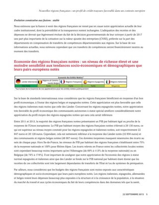 Evolution consécutive aux fusions : stable
Nous estimons que la fusion à venir des régions françaises ne remet pas en cause notre appréciation actuelle de leur
cadre institutionnel, dont la prévisibilité et la transparence restent inchangées. L'adéquation des recettes et des
dépenses ne devrait que légèrement évoluer du fait de la décision gouvernementale de leur octroyer à partir de 2017
une part plus importante de la cotisation sur la valeur ajoutée des entreprises (CVAE), prélevée sur la part des
départements en compensation de transferts de compétences départementales aux régions. Sur la base de nos
informations actuelles, nous estimons cependant que ces transferts de compétences seront financièrement neutres au
moment des transferts.
Economie des régions françaises notées : un niveau de richesse élevé et une
moindre sensibilité aux tendances socio-économiques et démographiques que
leurs pairs européens notés
Sur la base de standards internationaux nous considérons que les régions françaises bénéficient en moyenne d'un bon
profil économique, à l'instar des régions belges et espagnoles notées. Cette appréciation est plus favorable que celle
des régions italiennes mais moins que celle des Länder. Concernant les régions espagnoles notées, notre appréciation
très favorable du profil économique des communautés autonomes à statut spécial améliore considérablement notre
appréciation du profil moyen des régions espagnoles notées qui sans cela serait inférieure.
Entre 2011 et 2013, la majorité des régions françaises notées présentaient un PIB par habitant égal ou proche de la
moyenne de l'Union européenne. Le PIB par habitant moyen des régions françaises notées s'élevait à 29 130 euros, ce
qui est supérieur au niveau moyen constaté pour les régions espagnoles et italiennes notées, soit respectivement 22
847 euros et 26 128 euros. Cependant, cela est nettement inférieur à la moyenne des Länder notés (32 856 euros) et
des communautés et régions belges notées (48 667 euros). Ces données moyennes masquent néanmoins des écarts au
sein de chaque pays. Hors Ile-de-France, les niveaux de PIB par habitant des régions françaises s'établissent entre 75%
de la moyenne nationale et 100% pour Rhône-Alpes. Les écarts relevés en France entre les collectivités locales notées
sont cependant beaucoup moins importants qu'en l'Allemagne (de 69% à 113% de la moyenne nationale) ou en
Belgique (de 74% à 174%). Il est important de souligner que notre appréciation de l'économie des régions à statut
normal espagnoles et italiennes ainsi que des Länder se fonde sur le PIB national par habitant étant donné que les
recettes de ces collectivités sont très largement dépendantes de transferts de l'Etat et/ou de systèmes de péréquation.
Par ailleurs, nous considérons que les budgets des régions françaises sont moins exposés aux caractéristiques
démographiques et socio-économiques que leurs pairs européens notés. Les régions italiennes, espagnoles, allemandes
et belges voient leurs dépenses beaucoup plus exposées à la structure et à la croissance de la population, à la situation
du marché du travail et aux cycles économiques du fait de leurs compétences dans des domaines tels que la santé,
WWW.STANDARDANDPOORS.COM/RATINGSDIRECT SEPTEMBER 22, 2015 7
Standard & Poor's. All rights reserved. No reprint or dissemination without S&P’s permission. See Terms of Use/Disclaimer on the last page. S387816C | Linx User
Nouvelles régions françaises : un profil de crédit toujours favorable dans un contexte européen
22 SEPTEMBRE 2015 5
 