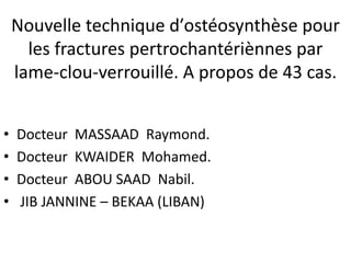 Nouvelle technique d′ostéosynthèse pour
      les fractures pertrochantériènnes par
    lame-clou-verrouillé. A propos de 43 cas.


•   Docteur MASSAAD Raymond.
•   Docteur KWAIDER Mohamed.
•   Docteur ABOU SAAD Nabil.
•   JIB JANNINE – BEKAA (LIBAN)
 