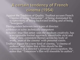 A certain tendency of French cinema (1954)Against the Tradition of Quality. Truffaut accuses French Cinema of being “formulaic”, of being dominated by scriptwriters, of being backward looking and of being “bourgeois “Distinguishes between two types of director:a)Metteur en scène: technicallycompetentb)Auteur : true film artist: uses the medium creatively, has a recognisable formal approach, identifiable style and world-view, consistent themes across his body of work, ‘man of the cinema’ with personal vision. Truffaut argues for a new kind of cinema, “a cinema of authors" and claims that a film should be the expression of a director’s personal preoccupation. He states that “Tomorrow’s film will resemble its author”.