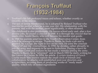 François Truffaut(1932-1984)Truffaut’s life left profound traces and echoes, whether overtly or covertly, in his oeuvre. The son of Janine Monferrand, he is adopted by Roland Truffaut who marries his mother when he is one year old. His relationship with the parents, and with the mother, more significantly, is often strained. His childhood is also problematic. He leaves school early and, after a few diverse jobs, he creates a cineclub in 1948. It is through the cineclub that he meets critic André Bazin, who will become his mentor and guide.In 1948 his parents send him to the Youth Observation Center, from which he manages to escape. Thanks to Bazin, he finds a job and is granted, by a judge, the right to live on his own. He joins the cineclubObjectif 49 and the Cinémathèque. In 1950, he decides, rather abruptly to join the army and requests to be sent to Indochina. During a leave he meets Jean Genet and realizes he has made a mistake joining the army. Thanks to Bazin, he is “reformed” and in March 1953 he starts writing for the Cahiers du Cinéma. In 1954, his article  A certain tendency of French Cinema made him known outside the small circle of friends and collaborators: he attacks well-established post-war directors and scriptwriters, accusing them of producing works of “ready made” quality, which rely on tested ingredients. 