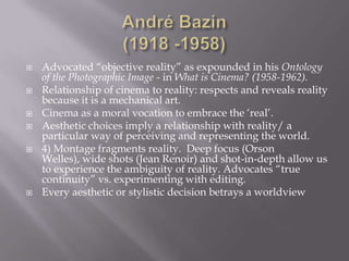 André Bazin(1918 -1958)Advocated “objective reality” as expounded in his Ontology of the Photographic Image - in What is Cinema? (1958-1962).Relationship of cinema to reality: respects and reveals reality because it is a mechanical art.Cinema as a moral vocation to embrace the ‘real’.Aesthetic choices imply a relationship with reality/ a particular way of perceiving and representing the world.4) Montage fragments reality.  Deep focus (Orson Welles), wide shots (Jean Renoir) and shot-in-depth allow us to experience the ambiguity of reality. Advocates “true continuity” vs. experimenting with editing. Every aesthetic or stylistic decision betrays a worldview 
