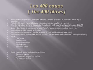 Les 400 coups[ The 400 blows]Dedicated to André Bazin (1918-1958), Truffaut’s mentor, who died of leukaemia on 2nd day of shooting‘Faire les 400 coups’: French idiomatic expression: to make mischief, to run riotThe film is the first of five in the Antoine Doinel series with Jean-Pierre Léaud (from age 13 to 33) depicting the adolescent’s transition into a young man: Antoine et Colette (1962), Baisés volés/Stolen Kisses (1968), Domicile conjugal/Bed& Board (1970), L’Amour en fuite/Love on the Run (1979)Semi-autobiographical story by TruffautShot entirely on interior and exterior locations in Paris and Honfleur (costal town)Shot entirely silent, post-dubbed, except for direct address scene at the Detention Centre (improvised)Style:           Long takes           Improvisation           Reflexive moments           Freeze Frame           Truffaut’s cameoStory, thematic issues and narrative structure            Moments/events           Open-ended, unresolved ending           Digressive episodes