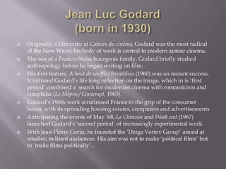 Jean Luc Godard(born in 1930)Originally a film critic at Cahiers du cinéma, Godard was the most radical of the New Wave; his body of work is central to modern auteur cinema.The son of a Franco-Swiss bourgeois family, Godard briefly studied anthropology before he began writing on film. His first feature, A bout desouffle/Breathless (1960) was an instant success. It initiated Godard’s life long reflection on the image, which in is ‘first period’ combined a  search for modernist cinema with romanticism and cinephilia (Le Mépris/Contempt, 1963).Godard’s 1960s work scrutinised France in the grip of the consumer boom, with its spreading housing estates, computers and advertisementsAnticipating the events of May ’68, La Chinoise and Week end (1967) launched Godard’s ‘second period’ of increasingly experimental work.With Jean-Pierre Gorin, he founded the ‘DzigaVertov Group’ aimed at smaller, militant audiences. His aim was not to make ‘political films’ but to ‘make films politically’...  