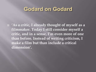 Godard on Godard‘As a critic, I already thought of myself as a filmmaker. Today I still consider myself a critic, and in a sense, I’m even more of one than before. Instead of writing criticism, I make a film but than include a critical dimension’.