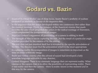 Godard vs. BazinInspired by Orson Welles’ use of deep focus, André Bazin’s aesthetic of realism promoted an aesthetic in favour of the sequence shot. In the sequence shot the action developed within one continuous shot rather than the classical montage. Think, for instance, of the American cinema that made invisible the cuts which propelled the action or the radical montage of Eisenstein, which emphasised the juxtaposition of images.Jean-Luc Godard’s argument: all positioning of a camera is editing in itself. The strength of film is not its capturing the real , but the result of a particular angle, whether provided by the camera of by the editing. The real does not just manifest itself but is revealed by the specific articulation of the film. The director must find the articulation which is the most appropriate. In capturing reality the juxtaposition of images is sometimes as important as the mise en scène within the image.Bazinand Astruc: cinema after the advent of sound had developed a fully articulate language utilizable by any director.Godard disagrees: There is no cinematic language that can represent reality. What cinema or the camera does is to allow the possibility of representing reality. There is not reality and then the camera – there is reality seized at this moment and in this way by the camera.