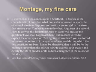 Montage, my fine careIf direction is a look, montage is a heartbeat. To foresee is the characteristic of both: but what one seeks to foresee in space, the other seeks in time. Suppose you notice a young girl in the street that attracts you. You hesitate to follow her. A quarter of a second. How to convey this hesitation? Mise-en-scène will answer the question ‘How shall I approach her?’ But in order to render explicit the other question ‘Am I going to love her?’ you are forced to bestow importance of the quarter of a second during which the two questions are born. It may be, therefore, that it will be for the montage rather than the mise-en-scène to express both exactly and clearly the life of an idea or its sudden emergence in the course of the story. Jean-Luc Godard ‘Montage mon beau souci’ Cahiers du cinéma, 1952