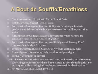 A Bout de Souffle/BreathlessShoot in 4 weeks on location in Marseille and ParisHalf the average budget for the periodDedicated to Monogram Pictures, Hollywood’s principal B-movie producer specialising in low-budget Westerns, horror films, and crime series .A manifesto for Godard’s idea of a new cinema which rejected the continuity rules of The Tradition of Quality. Dedicated to Monogram Pictures, small Hollywood ‘Poverty Row’ company low-budget B moviesExpose the arbitrariness of Classic Hollywood’s continuity rulesUnravel genre conventions/Hollywood formal paradigmFormally extremely influential“What I wanted was to take a conventional story and remake, but differently, everything the cinema had done. I also wanted to give the feeling that the techniques of filmmaking had just been discovered for the first time. “In Tom Milne, Godard on Godard, 1972, 173