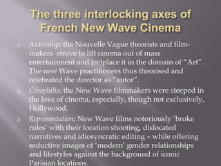 The three interlocking axes of French New Wave CinemaAutorship: the Nouvelle Vague theorists and film-makers  strove to lift cinema out of mass entertainment and (re)place it in the domain of “Art”. The new Wave practitioners thus theorised and celebrated the director as “autor”.Cinephilia: the New Wave filmmakers were steeped in the love of cinema, especially, though not exclusively, Hollywood.Representation:New Wave films notoriously ‘broke rules’ with their location shooting, dislocated narratives and idiosyncratic editing – while offering seductive images of ‘modern’ gender relationships and lifestyles against the background of iconic Parisian locations. 