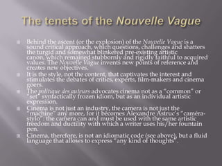 The tenets of the Nouvelle VagueBehind the ascent (or the explosion) of the Nouvelle Vague is a sound critical approach, which questions, challenges and shatters the turgid and somewhat blinkered pre-existing artistic canon, which remained stubbornly and rigidly faithful to acquired values. The Nouvelle Vague invents new points of reference and creates new objectives. It is the style, not the content, that captivates the interest and stimulates the debates of critics, experts, film-makers and cinema goers. The politique des auteurs advocates cinema not as a “common” or “set” syntactically frozen idiom, but as an individual artistic expression. Cinema is not just an industry, the camera is not just the “machine” any more, for it becomes AlexandreAstruc’s “caméra-stylo”: the camera can and must be used with the same artistic freedom and ductility with which a writer uses his/her fountain pen. Cinema, therefore, is not an idiomatic code (see above), but a fluid language that allows to express “any kind of thoughts”.