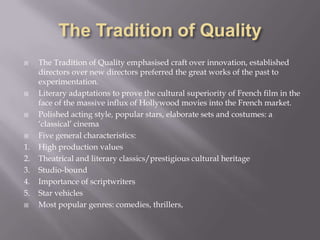 The Tradition of QualityThe Tradition of Quality emphasised craft over innovation, established directors over new directors preferred the great works of the past to experimentation. Literary adaptations to prove the cultural superiority of French film in the face of the massive influx of Hollywood movies into the French market.Polished acting style, popular stars, elaborate sets and costumes: a ‘classical’ cinemaFive general characteristics:1.	High production values2.	Theatrical and literary classics/prestigious cultural heritage3.	Studio-bound 4.	Importance of scriptwriters5.	Star vehiclesMost popular genres: comedies, thrillers, 