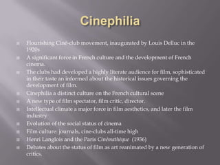 CinephiliaFlourishing Ciné-club movement, inaugurated by Louis Delluc in the 1920sA significant force in French culture and the development of French cinema.The clubs had developed a highly literate audience for film, sophisticated in their taste an informed about the historical issues governing the development of film.Cinephilia a distinct culture on the French cultural sceneA new type of film spectator, film critic, director.Intellectual climate a major force in film aesthetics, and later the film industry Evolution of the social status of cinemaFilm culture: journals, cine-clubs all-time highHenri Langlois and the Paris Cinémathèque (1936)Debates about the status of film as art reanimated by a new generation of critics. 