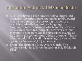 AlexandreAstruc’s 1948 manifesto[…] After having been successfully a fairground attraction, an amusement analogous to boulevard theatre, or a means of preserving images of an era, it is gradually becoming a language. By language, I mean a form in which and by which an artist can express his thoughts, however abstract they may be, or translate his obsessions exactly as he does in the contemporary essay or novel. This is why I would like to call this new age of cinema the age of the ‘caméra-stylo’ [camera-pen]. From ‘The Birth of a New Avant-Garde: The Caméra-stylo’ in  L’Ecran Français, n.144, 30 March 1948.