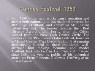 Cannes Festival, 1959May 1959 – two new works cause sensation and attract both national and international interest: Les 400 Coups[Truffaut] and Hiroshima Mon Amour [Alain Resnais]. The former receives the  Best Director Award and,  shortly after, the Critics Award from the New York Critics’ Circle. The winner of the 1959 Cannes Film Festival, however is Marcel Camus’ Black Orpheus, a film that remains aesthetically faithful to those traditional, well-affirmed film making formulae and modes Truffaut had attacked in Les Cahiers du Cinéma since 1954, the year he published his polemical attack on French cinema A Certain Tendency of the French Cinema.