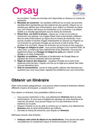 de circulation. Toutes ces données sont disponibles en dessous du champ de
recherche.
2. Résultats de recherche : les résultats s'affichent sur la carte, les premiers
résultats étant représentés par des repères les plus grands. Cliquez sur un
résultat pour afficher plus d'informations, pour obtenir un itinéraire et même
pour voir l'intérieur des locaux de l'entreprise ou du commerce. Les détails
relatifs à ce résultat apparaissent sous le champ de recherche.
3. Street View, vue Earth et photos : cliquez sur un lieu sur la carte ou
recherchez une adresse. Les images Street View et des photos s'affichent
dans la carte d'informations qui figure sous le champ de recherche. Vous
pouvez accéder à d'autres images intéressantes en cliquant sur Pegman ou
sur le bouton du carrousel d'images qui se trouve en bas à droite. Pour
accéder à la vue Earth, cliquez sur le bouton qui se trouve en bas à gauche.
4. Partager ou intégrer la carte : vous pouvez partager à tout moment l'URL de
votre carte, y compris les lieux sélectionnés et les itinéraires. Vous pouvez
également cliquer sur Partager et intégrer la carte pour obtenir un lien
abrégé ou le code d'intégration.
5. Signaler un problème : participez à l'amélioration de Google Maps en
signalant les erreurs présentes dans les données.
6. Règle de mesure des distances : visualisez l'échelle de la carte et les
distances entre les lieux. Cliquez une fois sur la règle pour passer des miles
(mi) aux kilomètres (km).
7. Aide et commentaires : suivez la visite guidée, obtenez des réponses aux
questions que vous vous posez, signalez les problèmes que vous rencontrez.
Obtenir un itinéraire
Selon votre position géographique, vous pouvez obtenir plusieurs itinéraires utilisant
différents moyens de transport, y compris l'avion !
Pour obtenir un itinéraire, trois possibilités s'offrent à vous :
• Vous pouvez rechercher un lieu, puis sélectionner Itinéraire dans la carte
d'informations. Si vous avez enregistré les adresses de votre domicile et de
votre lieu de travail, vous pouvez cliquer sur l'un des itinéraires mis en
évidence sur la carte.
• Cliquez n'importe où sur la carte (y compris sur un repère), puis sélectionnez
Itinéraire dans la carte d'informations qui s'affiche.
• Survolez le champ de recherche, puis cliquez sur Itinéraire.
Définissez ensuite votre itinéraire :
1. Indiquez votre point de départ et vos destinations. Vous pouvez les saisir
manuellement ou simplement cliquer à l'endroit souhaité sur la carte.
 