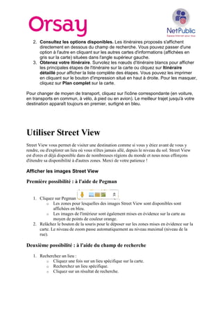 2. Consultez les options disponibles. Les itinéraires proposés s'affichent
directement en dessous du champ de recherche. Vous pouvez passer d'une
option à l'autre en cliquant sur les autres cartes d'informations (affichées en
gris sur la carte) situées dans l'angle supérieur gauche.
3. Obtenez votre itinéraire. Survolez les nœuds d'itinéraire blancs pour afficher
les principales étapes de l'itinéraire sur la carte ou cliquez sur Itinéraire
détaillé pour afficher la liste complète des étapes. Vous pouvez les imprimer
en cliquant sur le bouton d'impression situé en haut à droite. Pour les masquer,
cliquez sur Plan complet sur la carte.
Pour changer de moyen de transport, cliquez sur l'icône correspondante (en voiture,
en transports en commun, à vélo, à pied ou en avion). Le meilleur trajet jusqu'à votre
destination apparaît toujours en premier, surligné en bleu.
Utiliser Street View
Street View vous permet de visiter une destination comme si vous y étiez avant de vous y
rendre, ou d'explorer un lieu où vous n'êtes jamais allé, depuis le niveau du sol. Street View
est d'ores et déjà disponible dans de nombreuses régions du monde et nous nous efforçons
d'étendre sa disponibilité à d'autres zones. Merci de votre patience !
Afficher les images Street View
Première possibilité : à l'aide de Pegman
1. Cliquez sur Pegman .
o Les zones pour lesquelles des images Street View sont disponibles sont
affichées en bleu.
o Les images de l'intérieur sont également mises en évidence sur la carte au
moyen de points de couleur orange.
2. Relâchez le bouton de la souris pour le déposer sur les zones mises en évidence sur la
carte. Le niveau de zoom passe automatiquement au niveau maximal (niveau de la
rue).
Deuxième possibilité : à l'aide du champ de recherche
1. Recherchez un lieu :
o Cliquez une fois sur un lieu spécifique sur la carte.
o Recherchez un lieu spécifique.
o Cliquez sur un résultat de recherche.
 