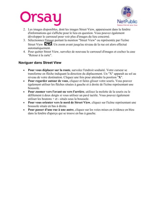 2. Les images disponibles, dont les images Street View, apparaissent dans la fenêtre
d'informations qui s'affiche pour le lieu en question. Vous pouvez également
développer le carrousel pour voir plus d'images du lieu concerné.
3. Sélectionnez l'image portant la mention "Street View" ou représentée par l'icône
Street View . Un zoom avant jusqu'au niveau de la rue est alors effectué
automatiquement.
4. Pour quitter Street View, survolez de nouveau le carrousel d'images et cochez la case
"Retour à la carte".
Naviguer dans Street View
• Pour vous déplacer sur la route, survolez l'endroit souhaité. Votre curseur se
transforme en flèche indiquant la direction du déplacement. Un "X" apparaît au sol au
niveau de votre destination. Cliquez une fois pour atteindre la position "X".
• Pour regarder autour de vous, cliquez et faites glisser votre souris. Vous pouvez
également utiliser les flèches situées à gauche et à droite de l'icône représentant une
boussole.
• Pour zoomer vers l'avant ou vers l'arrière, utilisez la molette de la souris ou le
défilement à deux doigts si vous utilisez un pavé tactile. Vous pouvez également
utiliser les boutons + et - situés sous la boussole.
• Pour vous orienter vers le nord de Street View, cliquez sur l'icône représentant une
boussole située en bas à droite.
• Pour passer d'une rue à une autre, cliquez sur les voies mises en évidence en bleu
dans la fenêtre d'aperçu qui se trouve en bas à gauche.
 