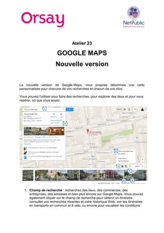 Atelier 23
GOOGLE MAPS
Nouvelle version
La nouvelle version de Google Maps, vous propose désormais une carte
personnalisée pour chacune de vos recherches et chacun de vos clics.
Vous pouvez l'utiliser pour faire des recherches, pour explorer des lieux et pour vous
repérer, où que vous soyez.
1. Champ de recherche : recherchez des lieux, des commerces, des
entreprises, des adresses et bien plus encore sur Google Maps. Vous pouvez
également cliquer sur le champ de recherche pour obtenir un itinéraire,
consulter vos recherches récentes et votre historique Web, voir les itinéraires
en transports en commun et à vélo, ou encore pour visualiser les conditions
 