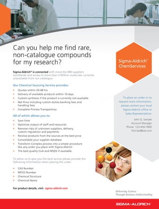 Can you help me find rare,
non-catalogue compounds
for my research?                                                    Sigma-Aldrich
                                                                                           ®




                                                                    ChemServices
Sigma-Aldrich® is connected with more the 800 suppliers
worldwide and access to more than 2 Million molecules currently
unavailable from our catalogue.

Our Chemical Sourcing Service provides:
•   Quotes within 24-48 hrs
•   Delivery of available products within 10 days
                                                                        To place an order or to
•   Custom synthesis if the product is currently not available
                                                                    request more information,
•   Net Price including custom duties banking fees and
    handling fees                                                     please contact your local
•   Complete Process Transparency                                       Sigma-Aldrich office or
                                                                          Sales Representative:
All of which allows you to:
                                                                               John Q. Sample
•   Save time
                                                                             Account Manager
•   Optimize output of staff and resources
                                                                          Phone: 123-456-7890
•   Remove risks of unknown suppliers, delivery,
                                                                             ﬁrst.last@sial.com
    custom regulation and payments
•   Receive products from the sources at the best price
•   Consolidate your supplier database
•   Transform Complex process into a simple procedure
    like any order you place with Sigma-Aldrich
•   The best quality CoA and MSDS if available.

To allow us to give you the best service please provide the
following information when placing the order:

•   CAS Number
•   MFCD Number
•   Chemical Structure
•   Chemical Name

For product details, visit sigma-aldrich.com
                                                                  Delivering Science
                                                                  Through Business Understanding
 