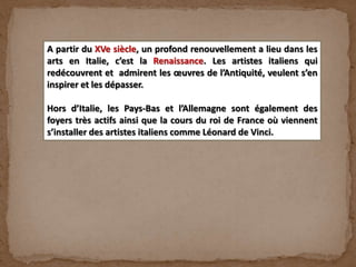 A partir du XVe siècle, un profond renouvellement a lieu dans les
arts en Italie, c’est la Renaissance. Les artistes italiens qui
redécouvrent et admirent les œuvres de l’Antiquité, veulent s’en
inspirer et les dépasser.
Hors d’Italie, les Pays-Bas et l’Allemagne sont également des
foyers très actifs ainsi que la cours du roi de France où viennent
s’installer des artistes italiens comme Léonard de Vinci.
 