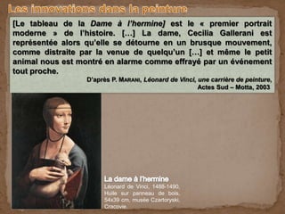 Lors de son séjour à la cour de France, Holbein découvre les
œuvres de Léonard de Vinci. Peintre, dessinateur, sculpteur,
savant… Vinci a inspiré de nombreux peintres et sa peinture a été
à l’origine de plusieurs innovations qui ont marqué l’art de la
Renaissance. Quelles innovations lui doit-on ?
Léonard de Vinci, 1488-1490,
Huile sur panneau de bois,
54x39 cm, musée Czartoryski,
Cracovie.
[Le tableau de la Dame à l’hermine] est le « premier portrait
moderne » de l’histoire. […] La dame, Cecilia Gallerani est
représentée alors qu’elle se détourne en un brusque mouvement,
comme distraite par la venue de quelqu’un […] et même le petit
animal nous est montré en alarme comme effrayé par un événement
tout proche.
D’après P. MARANI, Léonard de Vinci, une carrière de peinture,
Actes Sud – Motta, 2003
 