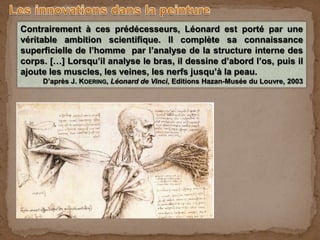 Contrairement à ces prédécesseurs, Léonard est porté par une
véritable ambition scientifique. Il complète sa connaissance
superficielle de l’homme par l’analyse de la structure interne des
corps. […] Lorsqu’il analyse le bras, il dessine d’abord l’os, puis il
ajoute les muscles, les veines, les nerfs jusqu’à la peau.
D’après J. KOERING, Léonard de Vinci, Editions Hazan-Musée du Louvre, 2003
 