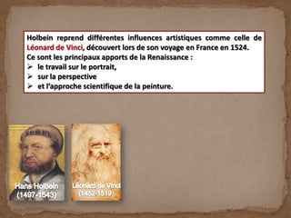 )
Holbein reprend différentes influences artistiques comme celle de
Léonard de Vinci, découvert lors de son voyage en France en 1524.
Ce sont les principaux apports de la Renaissance :
 le travail sur le portrait,
 sur la perspective
 et l’approche scientifique de la peinture.
 