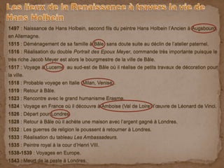 1497 : Naissance de Hans Holbein, second fils du peintre Hans Holbein l’Ancien à Augsbourg,
en Allemagne.
1515 : Déménagement de sa famille à Bâle, sans doute suite au déclin de l’atelier paternel.
1516 : Réalisation du double Portrait des Epoux Meyer, commande très importante puisque le
très riche Jacob Meyer est alors le bourgmestre de la ville de Bâle.
1517 : Voyage à Lucerne au sud-est de Bâle où il réalise de petits travaux de décoration pour
la ville.
1518 : Probable voyage en Italie (Milan, Venise).
1519 : Retour à Bâle.
1523 : Rencontre avec le grand humanisme Erasme.
1524 : Voyage en France où il découvre à Amboise (Val de Loire) l’œuvre de Léonard de Vinci.
1526 : Départ pour Londres.
1528 : Retour à Bâle où il achète une maison avec l’argent gagné à Londres.
1532 : Les guerres de religion le poussent à retourner à Londres.
1533 : Réalisation du tableau Les Ambassadeurs.
1535 : Peintre royal à la cour d’Henri VIII.
1538-1539 : Voyages en Europe.
1543 : Meurt de la peste à Londres.
 