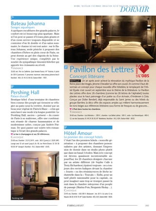 7e
Bateau Johanna
Songes aquatiques
A quelques encablures des grands palaces, le
confort est ici beaucoup plus spartiate. Mais
si l’on peut se passer d’écrans plats géants et
d’un room service toujours disponible et se
contenter d’un lit double et d’un salon som-
maire, le charme ici est tout autre : sur le Ba-
teau Johanna, seule péniche à proposer des
chambres d’hôtes en plein cœur de Paris, on
peut dormir au gré des clapotis de la Seine.
Une expérience unique, complétée par le
sourire du sympathique timonier-hôtelier qui
apporte les croissants au réveil.
Tendance
35-60 ans. Port de Solférino. Quai Anatole-France. M° Tuileries. A partir
de 100 €/personne. 4 personnes maximum. www.bateau.johanna.free.fr
Noctilien : N01. 01 45 51 60 83. Station Vélib’ : 7007.
8e
Pershing Hall
Palace discret
Boutique hôtel d’une trentaine de chambres
bien connue des people qui viennent se réfu-
gier au patio sous la verrière, dominé par un
beau mur végétal de Patrick Blanc – celui qui
aura lancé une mode à la longue postérité. Le
Pershing Hall, ancien « présent » du comte
de Paris à sa maîtresse, offre une combinai-
son réussie de charme haussmanien et de
modernisme sobre, conçue par Andrée Put-
man. De quoi passer une soirée très roman-
tique à l’écart des grands palaces.
Le bar à champagne et ses 50 références.
classique
25-60 ans.Chambre : 213 €/247€ ; suite : 383 € (junior) à 1 352€ (VIP).
Lounge avec DJ set ouvert jusqu’à 2h. 49, rue Pierre-Charon. 01 58 36
58 00. M° George-V. Noctilien : N11. Station Vélib’ : 8105.
9e
Hôtel Amour
Le pionnier des concept hôtels
C’était l’un des premiers hôtels « nouvelle gé-
nération » à proposer des chambres person-
nalisées par des artistes, donnant l’impres-
sion de dormir dans un studio photo plutôt
que dans un banal 3 étoiles. Mais si le concept
est devenu quasiment incontournable au-
jourd’hui, les 20 chambres designée chacune
par un artiste différent (de Sophie Calle à
Terry Richardson) épatent toujours : on a tou-
jours des envies ludiques devant la chambre
« Jouets » ou des réminiscences de friche in-
dustrielle dans la « Tout-alu ». Enfin, pour un
tarif plutôt raisonnable pour la capitale, on
peut imaginer sans trop se tromper passer la
nuit dans la chambre mitoyenne d’un people
de passage (Marina Fois, Benjamin Biolay…).
classique
25-45 ans. Chambre : 150/190 €. Restaurant : env. 30 € à la carte. 8, rue
Navarin.0826100579.M°Cadet.Noctilien:N01,N15.StationVélib’:9020.
Pavillon des Lettres
Concept littéraire
NOUVEAU Un an après avoir achevé la rénovation du mythique Pavillon de la
Reine place desVosges,Jérome Chevalier lui offre son cousin.Et comme il faut dé-
sormais un concept pour chaque nouvelle offre hôtelière, le remplaçant de l’Hô-
tel Elysée s’est ouvert en septembre sous le thème de la littérature. Le Pavillon
des Lettres offre donc 26 chambres (comme les 26 lettres de l’alphabet) toutes
placées sous le haut patronage d’un poète ou d’un écrivain, d’Andersen à Zola.
Conçue par Didier Benderli, déjà responsable du Saint James ou des hôtels du
groupe Barrière, la déco offre des espaces amples qui mêlent harmonieusement
les tons beiges aux références littéraires sous forme de fresques ou de gravures…
L’iPad dans toutes les chambres.
Tendance
30-60 ans. Chambre « Les littéraires » : 300 € ; chambre « Les Belles Lettres : 340 € ; suite « Les Romantiques : 460 €.
12, rue des Saussaies. 01 49 24 26 26, M° Madeleine. Noctilien : N11, N24. Station Vélib’ : 8032.
L’OBS
LECHOIXDE
Pershing Hall
 