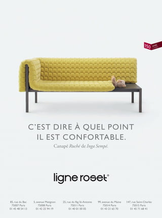 C’EST DIRE À QUEL POINT
IL EST CONFORTABLE.
Canapé Ruché de Inga Sempé.
85, rue du Bac
75007 Paris
01 45 48 54 13
5, avenue Matignon
75008 Paris
01 42 25 94 19
25, rue du fbg St-Antoine
75011 Paris
01 40 01 00 05
99, avenue du Maine
75014 Paris
01 43 21 65 70
147, rue Saint-Charles
75015 Paris
01 45 71 68 41
 