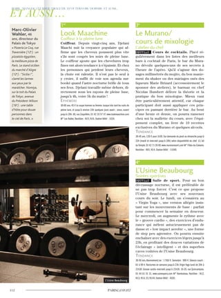 1er
Look Maachine
Coiffeur à la pleine lune
Coiffeur. Depuis vingt-cinq ans, Djelani
Maachi suit la croyance populaire qui af-
firme que les cheveux poussent plus vite
s’ils sont coupés les soirs de pleine lune.
Le coiffeur ajoute que les chevelures trop
fines ont alors tendance à s’épaissir. Et chez
les personnes qui perdent leurs cheveux,
la chute est ralentie. Il n’est pas le seul à
y croire, il suffit de voir son agenda sur-
booké quand l’astre nocturne brille de tous
ses feux. Djelani travaille même dehors, di-
rectement sous les rayons de pleine lune,
jusqu’à 4h, voire 5h du matin !
ephémère
30-60 ans.45 € la coupe homme ou femme.Jusque très tard les nuits de
pleine lune, et jusqu’à environ 23h quelques jours avant ; sinon, ouvert
jusqu’à 20h. 40, rue Coquillère. 01 42 33 57 47 www.lookmaachine.com
M° Les Halles. Noctilien : N15, N16. Station Vélib’ : 1024.
3e
Le Murano/
cours de mixologie
L’atelier du chef
NOUVEAU Cours de cocktails. Placé ré-
gulièrement dans les listes des meilleurs
bars à cocktail de Paris, le bar du Mura-
no dévoile quelques-uns de ses secrets à
l’heure de l’apéro. Qu’il s’agisse des do-
sages millimétrés du mojito, du bon manie-
ment du shaker ou des mariages osés des
liqueurs Marie Brizard (accessoirement le
sponsor des ateliers), le barman en chef
Nicolas Humbert délivre la théorie et la
pratique du bon mixologue. Mieux vaut
être particulièrement attentif, car chaque
participant doit aussi appliquer ces prin-
cipes en passant derrière le bar. Au bout
d’une heure et demie, on pourra ramener
chez soi la mallette du cours, avec l’équi-
pement complet, un livre de 10 recettes
exclusives du Murano et quelques alcools.
Tendance
30-45 ans.120 € pour 1h30.Sur demande du jeudi au dimanche jusqu’à
22h (mardi et mercredi jusqu’à 20h) selon disponibilité du chef. 13, bd
duTemple.01 42 71 20 00.www.muranoresort.com M° Filles-du-Calvaire.
Noctilien : N01, N14. Station Vélib’ : 11040.
4e
L’Usine Beaubourg
Soirées sportives
NOUVEAU Salle de sport. Pour un bon
décrassage nocturne, il est préférable de
ne pas trop forcer. C’est ce que propose
l’Usine Beaubourg avec ses nouveaux
cours du soir. Le lundi, on s’essaiera au
« Virgin Yoga », une version allégée insis-
tant sur les mouvements de base : parfait
pour commencer la semaine en douceur.
Le mercredi, on augmente le rythme avec
le « groove cardio », des exercices d’endu-
rance qui mêlent astucieusement pas de
danse et « low impact aerobic », une forme
de step peu agressive. On pourra ensuite
enchaîner avec des exercices légers jusqu’à
23h, en profitant des douces variations de
l’éclairage « intelligent » et des superbes
caves voûtées de l’Usine Beaubourg.
Tendance
30-50 ans.Abonnement/an : 1 550 €. Semestre : 990 €. Séance coach :
61 à 99 €. Nocturnes en semaine jusqu’à 23h.Virgin Yoga lundi de 20h à
21h30. Groove cardio mercredi jusqu’à 21h30. 16-20, rue Quincampoix.
01 44 61 31 31. www.usineopera.com M° Rambuteau. Noctilien : N12,
N13, N14, 23, N144. Station Vélib’ : 4020.
Marc-Olivier
Wahler, 46
ans, directeur du
Palais de Tokyo
« Pizzeria Le Coq, rue
Traversière (12e
) : un
pizzaïolo égyptien,
la meilleure pizza de
Paris. Le stand sicilien
du marché d’Aligre
(12e
) :“Sicilia !”,
clamé les larmes
aux yeux par le
maraîcher. Nomiya,
sur le toit du Palais
de Tokyo, avenue
du Président-Wilson
(16e
) : une table
d’hôte pour douze
personnes dans
le ciel de Paris. »
L’Usine Beaubourg
 