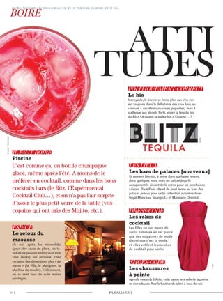 C’est comme ça, on boit le champagne
glacé, même après l’été. A moins de le
préférer en cocktail, comme dans les bons
cocktails bars (le Ritz, l’Expérimental
Cocktail Club…), et on n’a pas l’air surpris
d’avoir le plus petit verre de la table (vos
copains qui ont pris des Mojito, etc.).
Ils ouvrent bientôt, à peine dans quelques heures,
dans quelques mois, mais on sait déjà qu’ils
occuperont le devant de la scène pour les prochaines
saisons. Tout-Paris attend de pied ferme les bars des
palaces prévus pour cette collection automne-hiver.
Royal Monceau, Shangri-La et Mandarin Oriental.
Les filles en ont marre de
sortir habillées en sac parce
que des magazines de mode
disent que c’est la mode,
et elles enfilent leurs robes
de cocktail pour sortir.
Après la mode du Stiletto, cette saison sera celle de la pointe,
un rien adoucie. Pour la hauteur du talon, à vous de voir.
Eh oui, après les microclubs
(peut-être faute de place, ras-le-
bol de ne pouvoir entrer ou d’être
trop serrés), on retrouve, chez
certains, des dimensions plus « de
masse » (la Villa, le Matignon, la
Machine du moulin). Evidemment,
on se sent tout de suite moins
privilégiés.
Incroyable, le bio ne se limite plus aux vins (on
est toujours dans la déferlante des crus bios ou
« nature », excellents ou vraies piquettes) mais il
s’attaque aux alcools forts, voyez la tequila bio
du Blitz ! A quand la vodka bio d’Ukraine… ?
©ronstik/Shutterstock
©D.R.
©D.R.
 