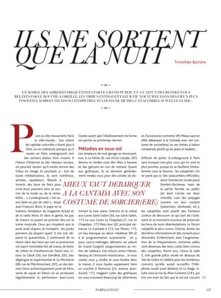 aris la ville-monument, Paris
la ville-musée… Son statut
de capitale culturelle n’étant plus à
faire, on en oublierait presque qu’il
existe un Paris underground, loin
des sentiers battus bien vivants. A
l’heure d’Internet et des réseaux sociaux,
on pourrait douter qu’il existe encore des
tribus en marge. Et pourtant, si : loin de
toute médiatisation, ils sont nombreux,
artistes, squatteurs, fêtards à
investir des lieux de Paris pour
vivre leurs passions sans se sou-
cier de la mode ou de la renta-
bilité… « L’underground, c’est sa-
voir faire un pas de côté », disait
Jean-François Bizot, le pape en la
matière, fondateur du magazine Actuel et
de la radio Nova. Et dans le genre, les pas
de travers se jouent en premier lieu sur la
scène musicale. Ceux qui croyaient que le
punk avait disparu se trompent : les punks
parisiens (la plupart ayant, il est vrai, dé-
passé la quarantaine…) continuent de se
réunir dans des lieux qui ont su poursuivre
cet esprit inimitable fait de crasse, de bière,
de crêtes et d’authenticité. Parmi eux, ci-
tons Le Cleub (50, rue Stendhal, 20e
), lieu
déglingué et expérimental et La Miroiterie
(88, rue de Ménilmontant, 20e
), un des der-
niers lieux authentiquement punk de Paris,
sorte de squat en béton où se produisait
régulièrement le performeur Jean-Louis
Costes avant que l’établissement ne ferme
ses portes au printemps dernier.
Mélodies en sous-sol
Les amateurs de rock garage se réunissent,
eux, à La Féline (6, rue Victor-Letalle, 20e
)
devenu le rendez-vous des filles à banane
et des garçons en cuir de motard. Quant
aux gothiques, ils se donnent générale-
ment rendez-vous pour des soirées où do-
minent la new wave, l’electro et le métal
aux Caves Saint-Sabin (50, rue Saint-Sabin,
11e
) ou aux Caves Le Chapelais (7, rue Le
Chapelais, 17e
) Mais leur QG principal de-
meure La Cantada II (13, rue Moret, 11e
),
un lieu baroque au décor médiéval SM et
à la programmation surprenante : on y
joue courts-métrages délirants ou pièces
de Grand Guignol sanguinolentes au mi-
lieu de tableaux très kitsch, entre l’héroic
fantasy et l’érotisme monstrueux… Si vous
voulez vous y rendre et vous fondre dans
la masse, il vous faudra auparavant faire
un crochet à Demonia (22, avenue Jean-
Aicard, 11e
), magasin culte des gothiques
où vous trouverez beaucoup de vêtements
et d’accessoires connotés SM. Mieux vaut en
effet débarquer à la Cantada avec son cos-
tume de sorcier(ère) ou ses bottes à talons
compensés plutôt qu’en jeans et baskets…
Difficile de parler d’underground à Paris
sans évoquer non plus ceux qui en sont le
plus proches, puisqu’ils se faufilent littéra-
lement sous le bitume : les cataphiles. On
ne parle pas ici des catacombes officielles,
dont l’entrée est située place
Denfert-Rocherau, mais de
la partie fermée au public
(et dont l’accès est donc
interdit). Loin des préjugés
courant sur leur compte
(satanistes, skinheads, etc.),
les cataphiles sont plutôt des Parisiens
curieux de découvrir ce qui sort de l’ordi-
naire et se montrent soucieux de préserver
les lieux de leurs déambulations. Le forum
cataphile le plus connu, CKzone, donne les
dernières informations et des conseils pour
descendre. Evidemment, avec l’augmenta-
tion de la fréquentation, certaines salles
sont devenues des lieux cultes bien connus
des cataphiles. Parmi eux, citons la salle
Z, très grande pièce située en dessous du
Val-de-Grâce et célèbre pour les nombreux
concerts qu’elle aurait accueillis (Télé-
phone aurait joué dedans) et La Plage, si-
tuée sous la rue du Père-Corentin (14e
), qui
tire son nom du fait que le sol est couvert ///
Timothée Barrière
 