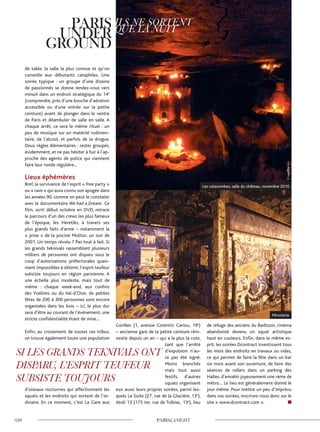 de sable, la salle la plus connue et qu’on
conseille aux débutants cataphiles. Une
soirée typique : un groupe d’une dizaine
de passionnés se donne rendez-vous vers
minuit dans un endroit stratégique du 14e
(comprendre, près d’une bouche d’aération
accessible ou d’une entrée sur la petite
ceinture) avant de plonger dans le ventre
de Paris et déambuler de salle en salle. A
chaque arrêt, ce sera le même rituel : un
peu de musique sur un matériel rudimen-
taire, de l’alcool, et parfois de la drogue.
Deux règles élémentaires : rester groupés,
évidemment, et ne pas hésiter à fuir à l’ap-
proche des agents de police qui viennent
faire leur ronde régulière...
Lieux éphémères
Bref, la survivance de l’esprit « free party »
ou « rave » qui aura connu son apogée dans
les années 90, comme on peut le constater
avec le documentaire We had a Dream. Ce
film, sorti début octobre en DVD, retrace
le parcours d’un des crews les plus fameux
de l’époque, les Heretiks, à travers ses
plus grands faits d’arme – notamment la
« prise » de la piscine Molitor, un soir de
2001. Un temps révolu ? Pas tout à fait. Si
les grands teknivals rassemblant plusieurs
milliers de personnes ont disparu sous le
coup d’autorisations préfectorales quasi-
ment impossibles à obtenir, l’esprit teufeur
subsiste toujours en région parisienne. A
une échelle plus modeste, mais tout de
même : chaque week-end, aux confins
des Yvelines ou du Val-d’Oise, de petites
fêtes de 200 à 300 personnes sont encore
organisées dans les bois – ici, le plus dur
sera d’être au courant de l’événement, une
stricte confidentialité étant de mise...
Enfin, au croisement de toutes ces tribus,
on trouve également toute une population
d’oiseaux nocturnes qui affectionnent les
squats et les endroits qui sortent de l’or-
dinaire. En ce moment, c’est La Gare aux
Gorilles (1, avenue Corentin Cariou, 19e
)
– ancienne gare de la petite ceinture réin-
vestie depuis un an – qui a le plus la cote,
tant que l’arrêté
d’expulsion n’au-
ra pas été signé.
Moins branchés
mais tout aussi
festifs, d’autres
squats organisent
eux aussi leurs propres soirées, parmi les-
quels La Suite (27, rue de la Glacière, 13e
),
Atoll 13 (175 ter, rue de Tolbiac, 13e
), lieu
de refuge des anciens du Barbizon, cinéma
abandonné devenu un squat artistique
haut en couleurs. Enfin, dans le même es-
prit, les soirées Dcontract investissent tous
les mois des endroits en travaux ou vides,
ce qui permet de faire la fête dans un bar
six mois avant son ouverture, de faire des
séances de rollers dans un parking des
Halles, d’envahir joyeusement une rame de
métro… Le lieu est généralement donné le
jour même. Pour mettre un peu d’imprévu
dans vos soirées, inscrivez-vous donc sur le
site « www.dcontract.com ».
Miroiterie
Les catacombes, salle du château, novembre 2010
©VagabondParis©AnneSorrentino
 