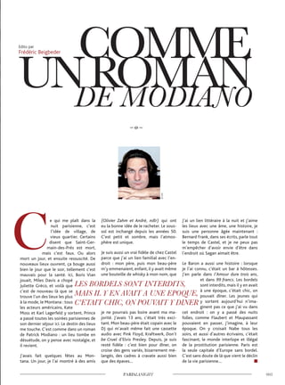 e qui me plaît dans la
nuit parisienne, c’est
l’idée de village, de
vieux quartier. Certains
disent que Saint-Ger-
main-des-Prés est mort,
mais c’est faux. Ou alors
mort un jour, et ensuite ressuscité. De
nouveaux lieux ouvrent, ça bouge aussi
bien le jour que le soir, tellement c’est
mauvais pour la santé. Ici, Boris Vian
jouait, Miles Davis a chopé
Juliette Gréco, et voilà que
c’est de nouveau là que se
trouve l’un des lieux les plus
à la mode, le Montana : tous
les acteurs américains, Kate
Moss et Karl Lagerfeld y sortent, Prince
a passé toutes les soirées parisiennes de
son dernier séjour ici. Le destin des lieux
me touche. C’est comme dans un roman
de Patrick Modiano : un lieu tombe en
désuétude, on y pense avec nostalgie, et
il revient.
J’avais fait quelques fêtes au Mon-
tana. Un jour, je l’ai montré à des amis
(Olivier Zahm et André, ndlr) qui ont
eu la bonne idée de le racheter. Le sous-
sol est inchangé depuis les années 50.
C’est petit et sombre, mais l’atmos-
phère est unique.
Je suis aussi un vrai fidèle de chez Castel
parce que j’ai un lien familial avec l’en-
droit : mon père, puis mon beau-père
m’y emmenaient, enfant, il y avait même
une bouteille de whisky à mon nom, que
je ne pourrais pas boire avant ma ma-
jorité. J’avais 13 ans, c’était très exci-
tant. Mon beau-père était copain avec le
DJ qui m’avait même fait une cassette
audio avec Pink Floyd, Kraftwerk, Don’t
be Cruel d’Elvis Presley. Depuis, je suis
resté fidèle : c’est bien pour dîner, on
croise des gens variés, bizarrement mé-
langés, des cadres à cravate aussi bien
que des épaves…
J’ai un lien littéraire à la nuit et j’aime
les lieux avec une âme, une histoire, je
suis une personne âgée maintenant :
Bernard Frank, dans ses écrits, parle tout
le temps de Castel, et je ne peux pas
m’empêcher d’avoir envie d’être dans
l’endroit où Sagan aimait être.
Le Baron a aussi une histoire : lorsque
je l’ai connu, c’était un bar à hôtesses.
J’en parle dans l’Amour dure trois ans,
et dans 99 francs. Les bordels
sont interdits, mais il y en avait
à une époque, c’était chic, on
pouvait dîner. Les jeunes qui
y sortent aujourd’hui n’ima-
ginent pas ce que j’ai vu dans
cet endroit : on y a passé des nuits
folles, comme Flaubert et Maupassant
pouvaient en passer, j’imagine, à leur
époque. On y croisait Nabe tous les
soirs, et aussi d’autres écrivains, c’était
fascinant, le monde interlope et illégal
de la prostitution parisienne. Paris est
la seule capitale d’Europe sans bordel.
C’est sans doute de là que vient le déclin
de la vie parisienne…
Edito par
Frédéric Beigbeder
©D.R.
 