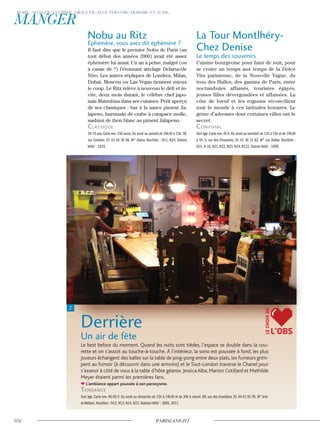 Nobu au Ritz
Ephémère, vous avez dit éphémère ?
Il faut dire que le premier Nobu de Paris (au
tout début des années 2000) avait été assez
éphémère lui aussi. Un an à peine, malgré (ou
à cause de ?) l’étonnant attelage Delarue/de
Niro. Les autres répliques de Londres, Milan,
Dubaï, Moscou ou Las Vegas tiennent mieux
le coup. Le Ritz relève à nouveau le défi et in-
vite, deux mois durant, le célèbre chef japo-
nais Matsuhisa dans ses cuisines. Petit aperçu
de ses classiques : bar à la sauce piment Ja-
lapeno, harumaki de crabe à carapace molle,
sashimi de thon blanc au piment Jalapeno.
classique
35-70 ans.Carte env.150 euros.Du lundi au samedi de 19h30 à 23h.38,
rue Cambon. 01 43 16 30 98. M° Opéra. Noctilien : N11, N24. Station
Vélib’ : 1019.
La Tour Montlhéry-
Chez Denise
Le temps des souvenirs
Cuisine bourgeoise pour faim de nuit, pour
se croire un temps aux temps de la Dolce
Vita parisienne, de la Nouvelle Vague, du
trou des Halles, des gamins de Paris, entre
noctambules affamés, touristes égayés,
jeunes filles dévergondées et affamées. La
côte de bœuf et les rognons réconcilient
tout le monde à ces latitudes horaires. Le
genre d’adresses dont certaines villes ont le
secret.
convivial
Tout âge.Carte env.45 €.Du lundi au vendredi de 12h à 15h et de 19h30
à 5h. 5, rue des Prouvaires. 01 42 36 21 82. M° Les Halles. Noctilien :
N15, N 16, N21, N22, N23, N24, N122. Station Vélib’ : 1009.
Derrière
Un air de fête
Le best before du moment. Quand les nuits sont tièdes, l’espace se double dans la cou-
rette et on s’assoit au touche-à-touche. À l’intérieur, la sono est poussée à fond, les plus
joueurs échangent des balles sur la table de ping-pong entre deux plats, les fumeurs grim-
pent au fumoir (à découvrir dans une armoire) et le Tout-London traverse le Chanel pour
s’asseoir à côté de vous à la table d’hôte géante. JessicaAlba, Marion Cotillard et Mathilde
Meyer étaient parmi les premières fans.
L’ambiance appart poussée à son paroxysme.
Tendance
Tout âge. Carte env. 40-50 €. Du lundi au dimanche de 12h à 14h30 et de 20h à minuit. 69, rue des Gravilliers. 01 44 61 91 95. M° Arts-
et-Métiers. Noctilien : N12, N13, N14, N23. Stations Vélib’ : 3005, 3011.
L’OBS
LECHOIXDE
 