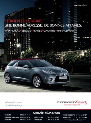CITROËN FÉLIX FAURE
PARIS 15e
01 53 68 15 15
PARIS 14e
- Pte d’Orléans 01 45 89 47 47
PARIS 19e
01 44 52 79 79
BEZONS (95) 01 39 61 05 42
THIAIS (94) 01 46 86 41 23
COIGNIÈRES (78) 01 30 66 37 27
LIMAY (78) 01 34 78 73 48
-------- www.citroenff.com --------
www.citroenselect.fr
Véhicules d’occasion
de faible kilométrage
www.citroenselect.fr
PRIX I CHOIX I SERVICE I REPRISE I GARANTIE I FINANCEMENT
CITROËN FÉLIX FAURE,
UNE BONNE ADRESSE, DE BONNES AFFAIRES.
 